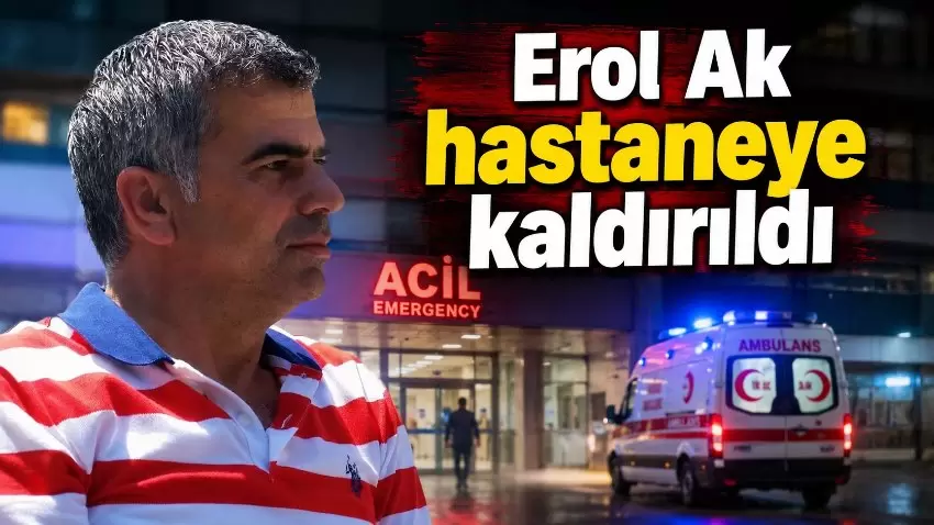 Erol Ak kalp krizi şüphesiyle hastaneye kaldırıldı